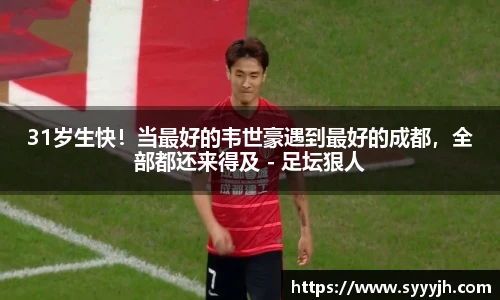 31岁生快！当最好的韦世豪遇到最好的成都，全部都还来得及 - 足坛狠人